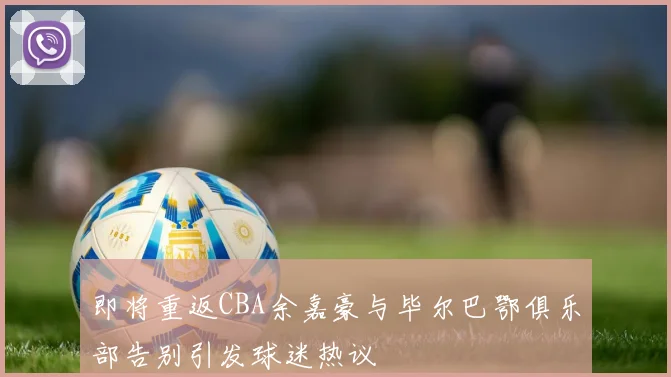 即将重返CBA余嘉豪与毕尔巴鄂俱乐部告别引发球迷热议