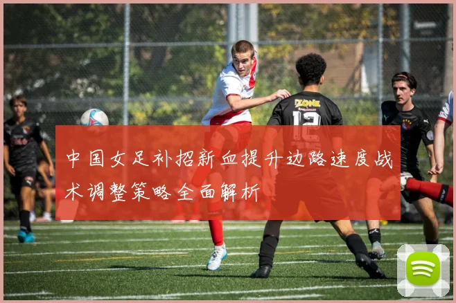 中国女足补招新血提升边路速度战术调整策略全面解析