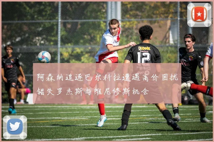 阿森纳追逐巴尔科拉遭遇高价困扰错失罗杰斯与维尼修斯机会