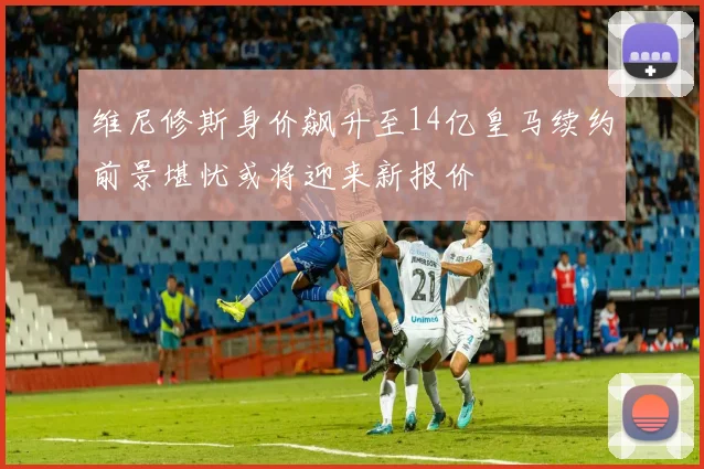 维尼修斯身价飙升至14亿皇马续约前景堪忧或将迎来新报价