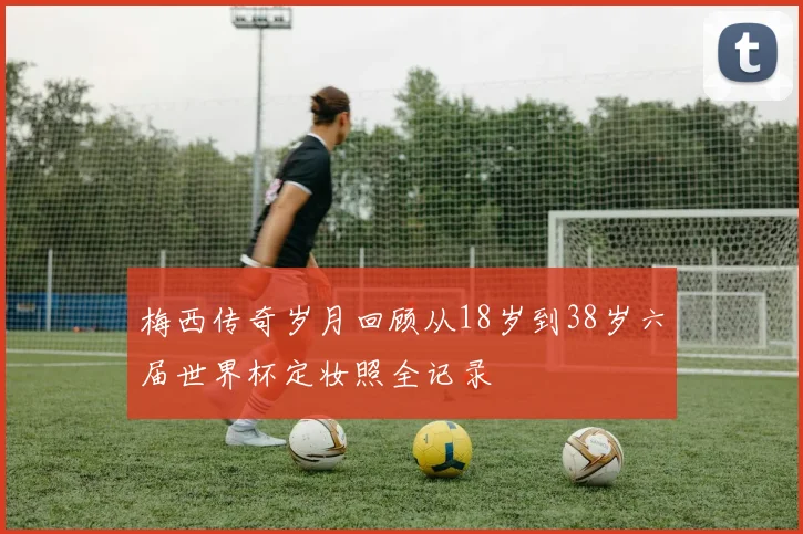 梅西传奇岁月回顾从18岁到38岁六届世界杯定妆照全记录